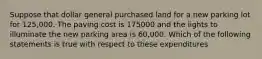 Suppose that dollar general purchased land for a new parking lot for 125,000. The paving cost is 175000 and the lights to illuminate the new parking area is 60,000. Which of the following statements is true with respect to these expenditures