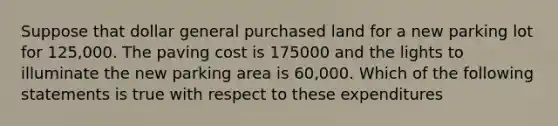 Suppose that dollar general purchased land for a new parking lot for 125,000. The paving cost is 175000 and the lights to illuminate the new parking area is 60,000. Which of the following statements is true with respect to these expenditures