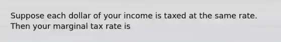 Suppose each dollar of your income is taxed at the same rate. Then your marginal tax rate is