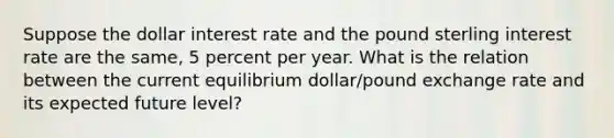 Suppose the dollar interest rate and the pound sterling interest rate are the​ same, 5 percent per year. What is the relation between the current equilibrium​ dollar/pound exchange rate and its expected future​ level?