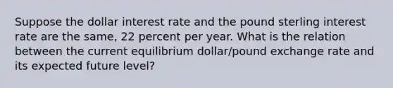 Suppose the dollar interest rate and the pound sterling interest rate are the​ same, 22 percent per year. What is the relation between the current equilibrium​ dollar/pound exchange rate and its expected future​ level?