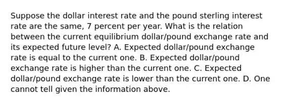 Suppose the dollar interest rate and the pound sterling interest rate are the​ same, 7 percent per year. What is the relation between the current equilibrium​ dollar/pound exchange rate and its expected future​ level? A. Expected​ dollar/pound exchange rate is equal to the current one. B. Expected​ dollar/pound exchange rate is higher than the current one. C. Expected​ dollar/pound exchange rate is lower than the current one. D. One cannot tell given the information above.