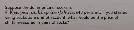 Suppose the dollar price of socks is ⁢8.40 per pair, and the price of shirts is⁢48 per shirt. If you started using socks as a unit of account, what would be the price of shirts measured in pairs of socks?