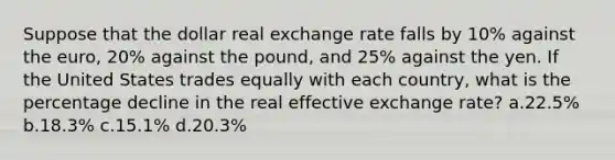 Suppose that the dollar real exchange rate falls by 10% against the euro, 20% against the pound, and 25% against the yen. If the United States trades equally with each country, what is the percentage decline in the real effective exchange rate? a.22.5% b.18.3% c.15.1% d.20.3%