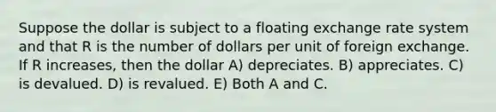 Suppose the dollar is subject to a floating exchange rate system and that R is the number of dollars per unit of foreign exchange. If R increases, then the dollar A) depreciates. B) appreciates. C) is devalued. D) is revalued. E) Both A and C.