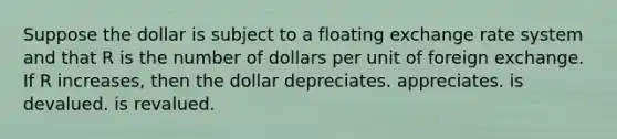 Suppose the dollar is subject to a floating exchange rate system and that R is the number of dollars per unit of foreign exchange. If R increases, then the dollar depreciates. appreciates. is devalued. is revalued.