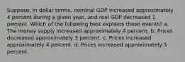 Suppose, in dollar terms, nominal GDP increased approximately 4 percent during a given year, and real GDP decreased 1 percent. Which of the following best explains these events? a. The money supply increased approximately 4 percent. b. Prices decreased approximately 3 percent. c. Prices increased approximately 4 percent. d. Prices increased approximately 5 percent.