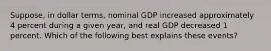 Suppose, in dollar terms, nominal GDP increased approximately 4 percent during a given year, and real GDP decreased 1 percent. Which of the following best explains these events?