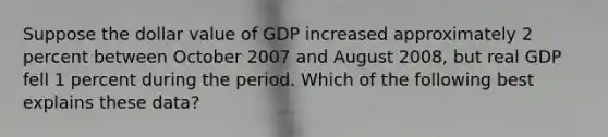 Suppose the dollar value of GDP increased approximately 2 percent between October 2007 and August 2008, but real GDP fell 1 percent during the period. Which of the following best explains these data?