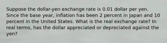 Suppose the dollar-yen exchange rate is 0.01 dollar per yen. Since the base year, inflation has been 2 percent in Japan and 10 percent in the United States. What is the real exchange rate? In real terms, has the dollar appreciated or depreciated against the yen?