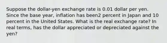 Suppose the dollar-yen exchange rate is 0.01 dollar per yen. Since the base year, inflation has been2 percent in Japan and 10 percent in the United States. What is the real exchange rate? In real terms, has the dollar appreciated or depreciated against the yen?