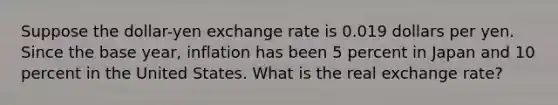 Suppose the​ dollar-yen exchange rate is 0.019 dollars per yen. Since the base​ year, inflation has been 5 percent in Japan and 10 percent in the United States. What is the real exchange​ rate?