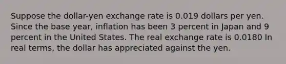 Suppose the​ dollar-yen exchange rate is 0.019 dollars per yen. Since the base​ year, inflation has been 3 percent in Japan and 9 percent in the United States. The real exchange​ rate is 0.0180 In real​ terms, the dollar has appreciated against the yen.