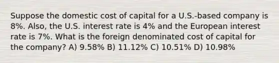 Suppose the domestic cost of capital for a U.S.-based company is 8%. Also, the U.S. interest rate is 4% and the European interest rate is 7%. What is the foreign denominated cost of capital for the company? A) 9.58% B) 11.12% C) 10.51% D) 10.98%