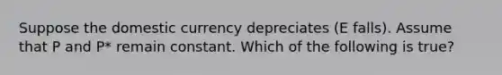 Suppose the domestic currency depreciates (E falls). Assume that P and P* remain constant. Which of the following is true?