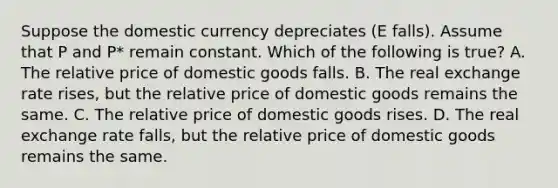 Suppose the domestic currency depreciates ​(E​ falls). Assume that P and ​P* remain constant. Which of the following is​ true? A. The relative price of domestic goods falls. B. The real exchange rate​ rises, but the relative price of domestic goods remains the same. C. The relative price of domestic goods rises. D. The real exchange rate​ falls, but the relative price of domestic goods remains the same.