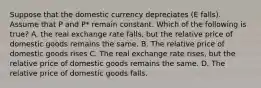 Suppose that the domestic currency depreciates (E falls). Assume that P and P* remain constant. Which of the following is true? A. the real exchange rate falls, but the relative price of domestic goods remains the same. B. The relative price of domestic goods rises C. The real exchange rate rises, but the relative price of domestic goods remains the same. D. The relative price of domestic goods falls.