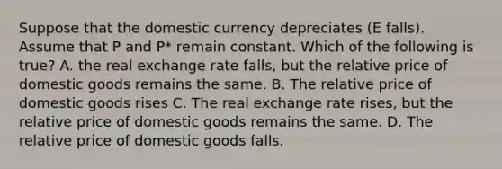 Suppose that the domestic currency depreciates (E falls). Assume that P and P* remain constant. Which of the following is true? A. the real exchange rate falls, but the relative price of domestic goods remains the same. B. The relative price of domestic goods rises C. The real exchange rate rises, but the relative price of domestic goods remains the same. D. The relative price of domestic goods falls.