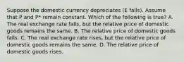 Suppose the domestic currency depreciates (E falls). Assume that P and P* remain constant. Which of the following is true? A. The real exchange rate falls, but the relative price of domestic goods remains the same. B. The relative price of domestic goods falls. C. The real exchange rate rises, but the relative price of domestic goods remains the same. D. The relative price of domestic goods rises.