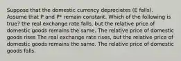 Suppose that the domestic currency depreciates (E falls). Assume that P and P* remain constant. Which of the following is true? the real exchange rate falls, but the relative price of domestic goods remains the same. The relative price of domestic goods rises The real exchange rate rises, but the relative price of domestic goods remains the same. The relative price of domestic goods falls.