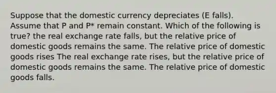 Suppose that the domestic currency depreciates (E falls). Assume that P and P* remain constant. Which of the following is true? the real exchange rate falls, but the relative price of domestic goods remains the same. The relative price of domestic goods rises The real exchange rate rises, but the relative price of domestic goods remains the same. The relative price of domestic goods falls.