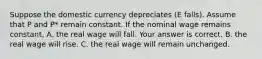 Suppose the domestic currency depreciates ​(E​ falls). Assume that P and ​P* remain constant. If the nominal wage remains​ constant, A. the real wage will fall. Your answer is correct. B. the real wage will rise. C. the real wage will remain unchanged.