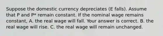 Suppose the domestic currency depreciates ​(E​ falls). Assume that P and ​P* remain constant. If the nominal wage remains​ constant, A. the real wage will fall. Your answer is correct. B. the real wage will rise. C. the real wage will remain unchanged.