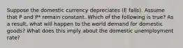 Suppose the domestic currency depreciates ​(E​ falls). Assume that P and ​P* remain constant. Which of the following is​ true? As a​ result, what will happen to the world demand for domestic​ goods? What does this imply about the domestic unemployment​ rate?