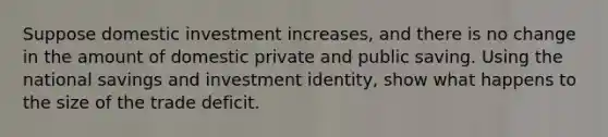 Suppose domestic investment increases, and there is no change in the amount of domestic private and public saving. Using the national savings and investment identity, show what happens to the size of the trade deficit.