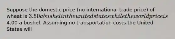 Suppose the domestic price (no international trade price) of wheat is 3.50 a bushel in the united states while the world price is4.00 a bushel. Assuming no transportation costs the United States will