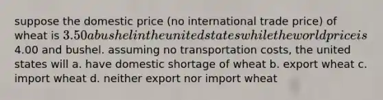 suppose the domestic price (no international trade price) of wheat is 3.50 a bushel in the united states while the world price is4.00 and bushel. assuming no transportation costs, the united states will a. have domestic shortage of wheat b. export wheat c. import wheat d. neither export nor import wheat