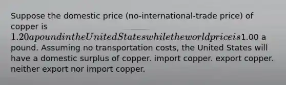 Suppose the domestic price (no-international-trade price) of copper is 1.20 a pound in the United States while the world price is1.00 a pound. Assuming no transportation costs, the United States will have a domestic surplus of copper. import copper. export copper. neither export nor import copper.