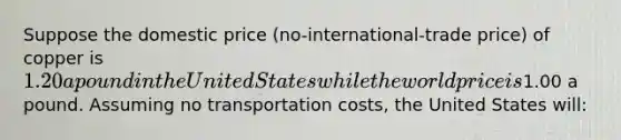 Suppose the domestic price (no-international-trade price) of copper is 1.20 a pound in the United States while the world price is1.00 a pound. Assuming no transportation costs, the United States will: