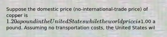 Suppose the domestic price (no-international-trade price) of copper is 1.20 a pound in the United States while the world price is1.00 a pound. Assuming no transportation costs, the United States wil