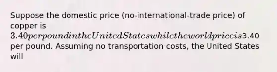 Suppose the domestic price (no-international-trade price) of copper is 3.40 per pound in the United States while the world price is3.40 per pound. Assuming no transportation costs, the United States will