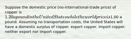 Suppose the domestic price (no-international-trade price) of copper is 1.20 a pound in the United States while the world price is1.00 a pound. Assuming no transportation costs, the United States will have a domestic surplus of copper. export copper. import copper. neither export nor import copper.