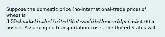 Suppose the domestic price (no-international-trade price) of wheat is 3.50 a bushel in the United States while the world price is4.00 a bushel. Assuming no transportation costs, the United States will