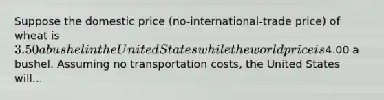 Suppose the domestic price (no-international-trade price) of wheat is 3.50 a bushel in the United States while the world price is4.00 a bushel. Assuming no transportation costs, the United States will...