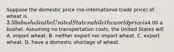 Suppose the domestic price (no-international-trade price) of wheat is 3.50 a bushel in the United States while the world price is4.00 a bushel. Assuming no transportation costs, the United States will A. import wheat. B. neither export nor import wheat. C. export wheat. D. have a domestic shortage of wheat.