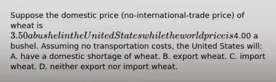 Suppose the domestic price (no-international-trade price) of wheat is 3.50 a bushel in the United States while the world price is4.00 a bushel. Assuming no transportation costs, the United States will: A. have a domestic shortage of wheat. B. export wheat. C. import wheat. D. neither export nor import wheat.