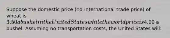 Suppose the domestic price (no-international-trade price) of wheat is 3.50 a bushel in the United States while the world price is4.00 a bushel. Assuming no transportation costs, the United States will: