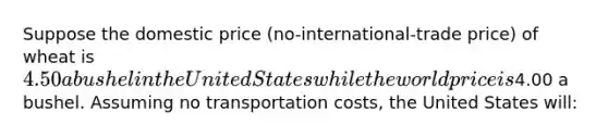 Suppose the domestic price (no-international-trade price) of wheat is 4.50 a bushel in the United States while the world price is4.00 a bushel. Assuming no transportation costs, the United States will: