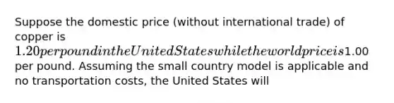 Suppose the domestic price (without international trade) of copper is 1.20 per pound in the United States while the world price is1.00 per pound. Assuming the small country model is applicable and no transportation costs, the United States will