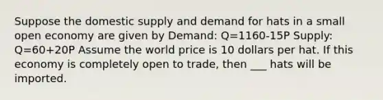 Suppose the domestic supply and demand for hats in a small open economy are given by Demand: Q=1160-15P Supply: Q=60+20P Assume the world price is 10 dollars per hat. If this economy is completely open to trade, then ___ hats will be imported.