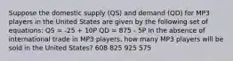 Suppose the domestic supply (QS) and demand (QD) for MP3 players in the United States are given by the following set of equations: QS = -25 + 10P QD = 875 - 5P In the absence of international trade in MP3 players, how many MP3 players will be sold in the United States? 608 825 925 575