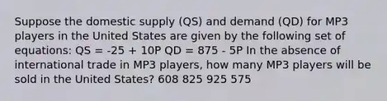 Suppose the domestic supply (QS) and demand (QD) for MP3 players in the United States are given by the following set of equations: QS = -25 + 10P QD = 875 - 5P In the absence of international trade in MP3 players, how many MP3 players will be sold in the United States? 608 825 925 575