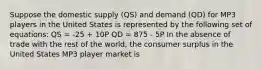 Suppose the domestic supply (QS) and demand (QD) for MP3 players in the United States is represented by the following set of equations: QS = -25 + 10P QD = 875 - 5P In the absence of trade with the rest of the world, the consumer surplus in the United States MP3 player market is