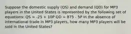 Suppose the domestic supply (QS) and demand (QD) for MP3 players in the United States is represented by the following set of equations: QS = -25 + 10P QD = 875 - 5P In the absence of international trade in MP3 players, how many MP3 players will be sold in the United States?