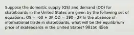 Suppose the domestic supply (QS) and demand (QD) for skateboards in the United States are given by the following set of equations: QS = -60 + 3P QD = 390 - 2P In the absence of international trade in skateboards, what will be the equilibrium price of skateboards in the United States? 90150 4566