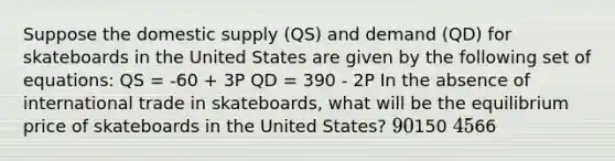 Suppose the domestic supply (QS) and demand (QD) for skateboards in the United States are given by the following set of equations: QS = -60 + 3P QD = 390 - 2P In the absence of international trade in skateboards, what will be the equilibrium price of skateboards in the United States? 90150 4566